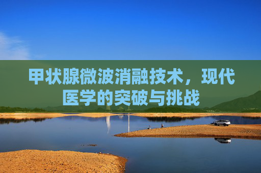 甲状腺微波消融技术,现代医学的突破与挑战 甲状腺微波消融技术,现代医学的突破与挑战
