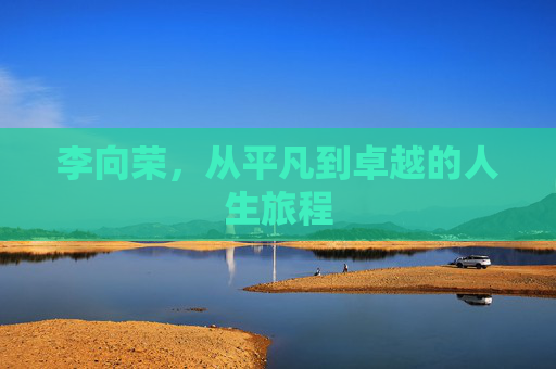 李向荣,从平凡到卓越的人生旅程 李向荣,从平凡到卓越的人生旅程