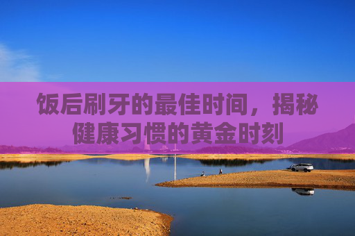 饭后刷牙的最佳时间,揭秘健康习惯的黄金时刻 饭后刷牙的最佳时间,揭秘健康习惯的黄金时刻