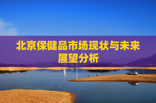 北京保健品市场现状与未来展望分析