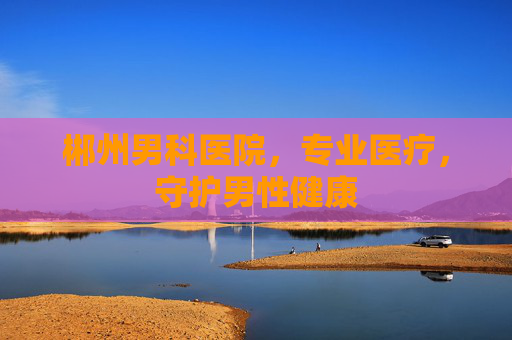 郴州男科医院,专业医疗,守护男性健康 郴州男科医院,专业医疗,守护男性健康