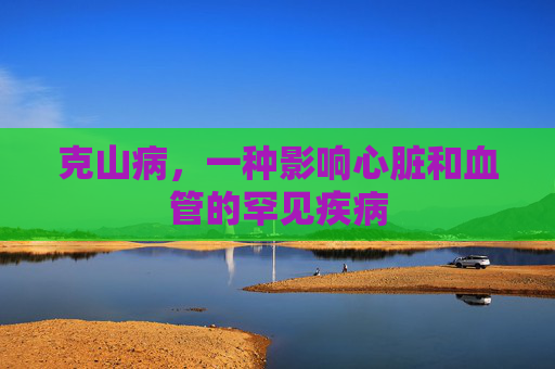 克山病,一种影响心脏和血管的罕见疾病 克山病,一种影响心脏和血管的罕见疾病