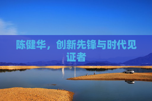 陈健华，创新先锋与时代见证者