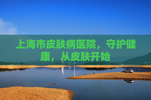 上海市皮肤病医院，守护健康，从皮肤开始