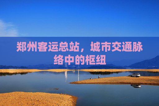 郑州客运总站，城市交通脉络中的枢纽