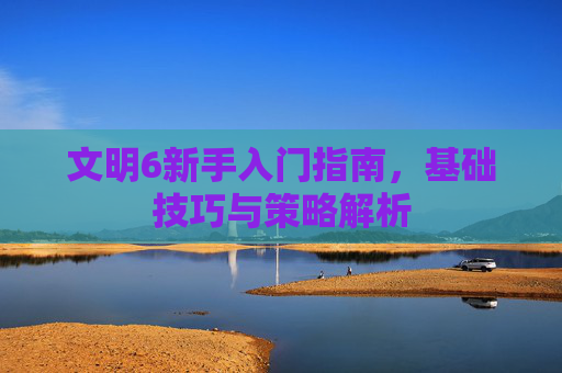 文明6新手入门指南，基础技巧与策略解析