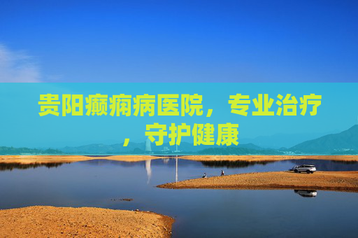 贵阳癫痫病医院,专业治疗,守护健康 贵阳癫痫病医院,专业治疗,守护健康