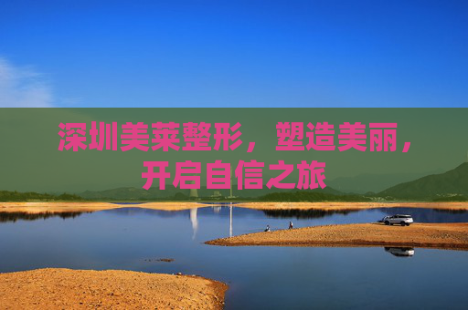 深圳美莱整形,塑造美丽,开启自信之旅 深圳美莱整形,塑造美丽,开启自信之旅