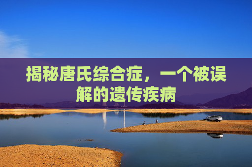 揭秘唐氏综合症,一个被误解的遗传疾病 揭秘唐氏综合症,一个被误解的遗传疾病