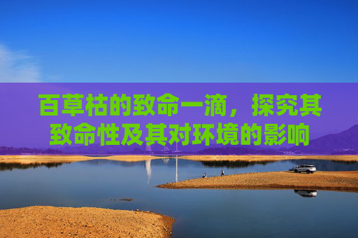 百草枯的致命一滴，探究其致命性及其对环境的影响