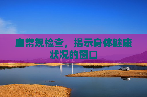 血常规检查,揭示身体健康状况的窗口 血常规检查,揭示身体健康状况的窗口
