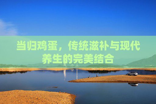 当归鸡蛋，传统滋补与现代养生的完美结合
