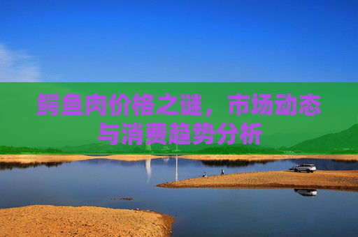 鳄鱼肉价格之谜，市场动态与消费趋势分析