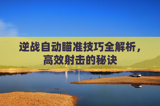 逆战自动瞄准技巧全解析，高效射击的秘诀