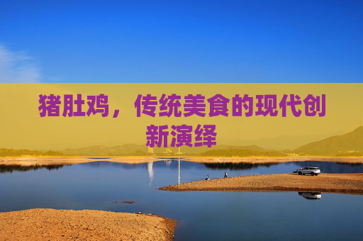 猪肚鸡,传统美食的现代创新演绎 猪肚鸡,传统美食的现代创新演绎