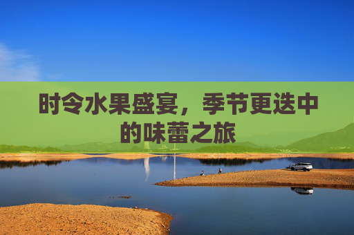 时令水果盛宴，季节更迭中的味蕾之旅