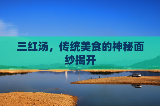 三红汤,传统美食的神秘面纱揭开 三红汤,传统美食的神秘面纱揭开