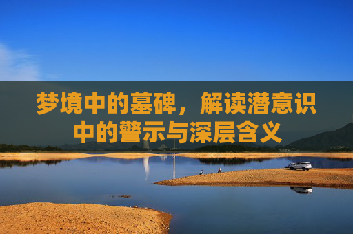 梦境中的墓碑，解读潜意识中的警示与深层含义