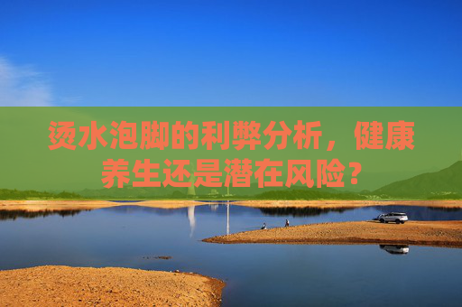 烫水泡脚的利弊分析，健康养生还是潜在风险？