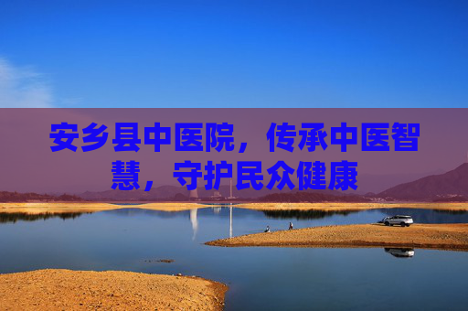 安乡县中医院，传承中医智慧，守护民众健康