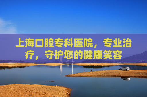 上海口腔专科医院，专业治疗，守护您的健康笑容