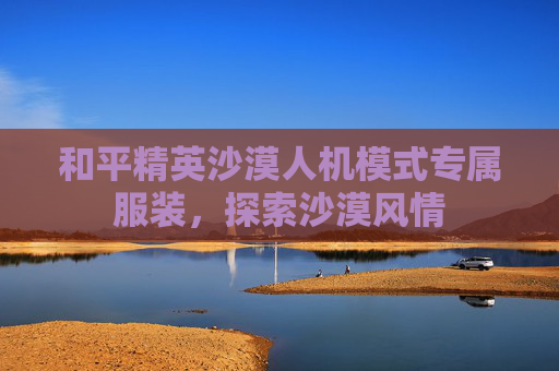 和平精英沙漠人机模式专属服装，探索沙漠风情