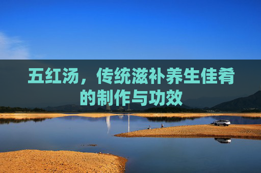 五红汤,传统滋补养生佳肴的制作与功效 五红汤,传统滋补养生佳肴的制作与功效
