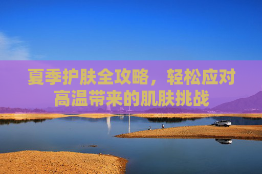 夏季护肤全攻略,轻松应对高温带来的肌肤挑战 夏季护肤全攻略,轻松应对高温带来的肌肤挑战