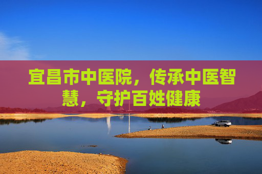 宜昌市中医院,传承中医智慧,守护百姓健康 宜昌市中医院,传承中医智慧,守护百姓健康