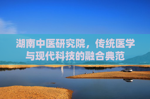 湖南中医研究院，传统医学与现代科技的融合典范