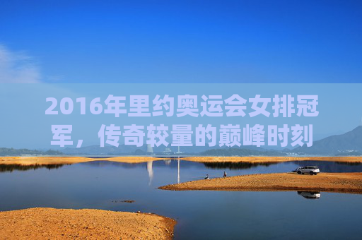 2016年里约奥运会女排冠军，传奇较量的巅峰时刻