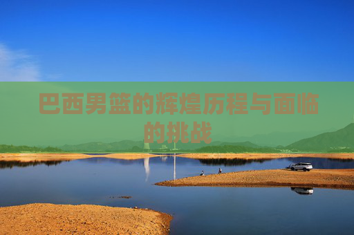 巴西男篮的辉煌历程与面临的挑战