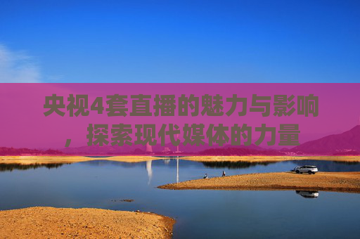 央视4套直播的魅力与影响,探索现代媒体的力量 央视4套直播的魅力与影响,探索现代媒体的力量
