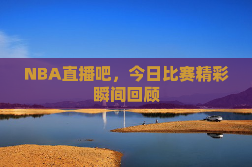 NBA直播吧,今日比赛精彩瞬间回顾 NBA直播吧,今日比赛精彩瞬间回顾