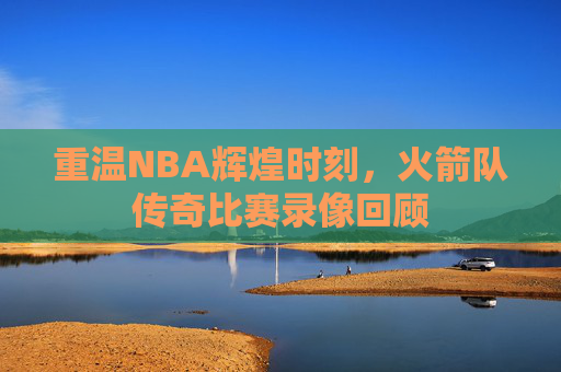 重温NBA辉煌时刻，火箭队传奇比赛录像回顾