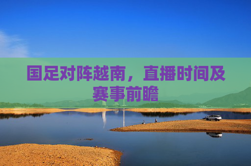 国足对阵越南，直播时间及赛事前瞻