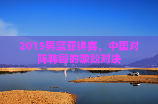 2015男篮亚锦赛，中国对阵韩国的激烈对决