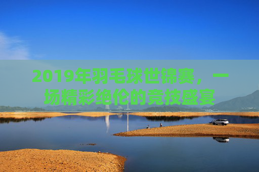 2019年羽毛球世锦赛，一场精彩绝伦的竞技盛宴