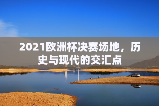 2021欧洲杯决赛场地,历史与现代的交汇点 2021欧洲杯决赛场地,历史与现代的交汇点