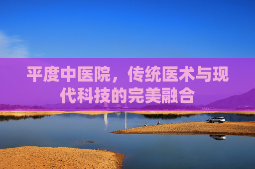 平度中医院，传统医术与现代科技的完美融合