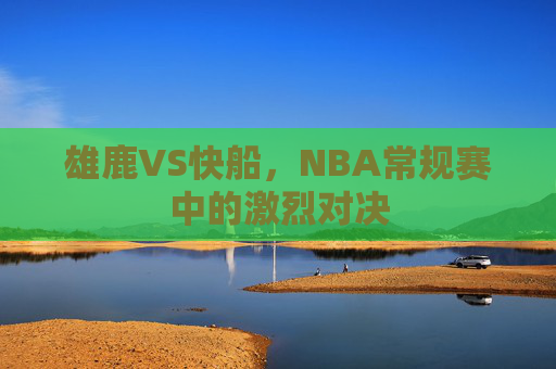 雄鹿VS快船，NBA常规赛中的激烈对决