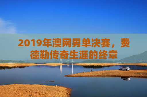 2019年澳网男单决赛，费德勒传奇生涯的终章