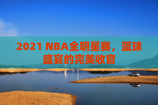 2021 NBA全明星赛，篮球盛宴的完美收官