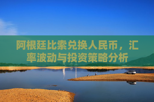 阿根廷比索兑换人民币,汇率波动与投资策略分析 阿根廷比索兑换人民币,汇率波动与投资策略分析