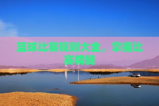 篮球比赛规则大全，掌握比赛精髓