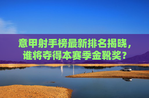 意甲射手榜最新排名揭晓，谁将夺得本赛季金靴奖？