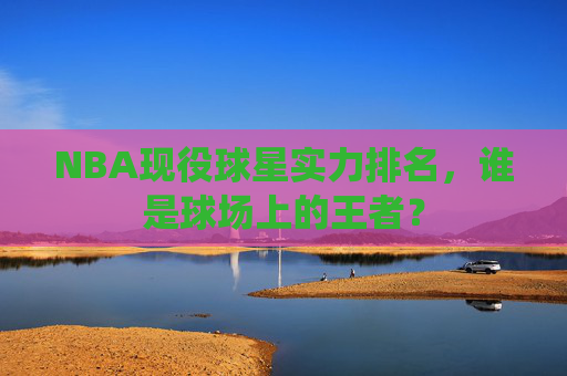 NBA现役球星实力排名，谁是球场上的王者？