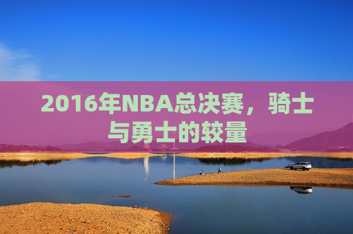 2016年NBA总决赛，骑士与勇士的较量
