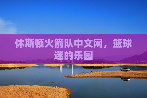 休斯顿火箭队中文网，篮球迷的乐园