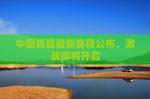 中国男篮最新赛程公布，激战即将开启